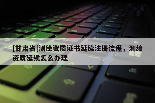 [甘肃省]测绘资质证书延续注册流程，测绘资质延续怎么办理