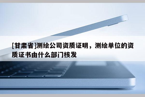 [甘肃省]测绘公司资质证明，测绘单位的资质证书由什么部门核发