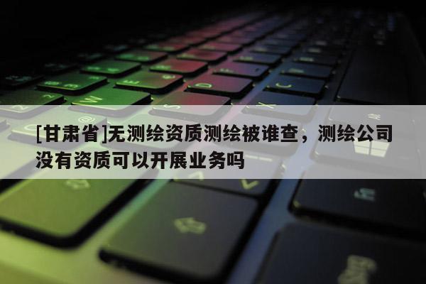 [甘肃省]无测绘资质测绘被谁查，测绘公司没有资质可以开展业务吗