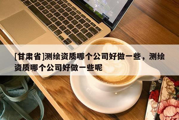 [甘肃省]测绘资质哪个公司好做一些，测绘资质哪个公司好做一些呢