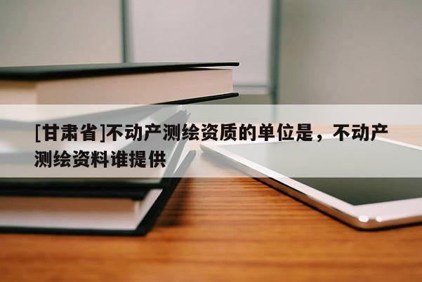 [甘肃省]不动产测绘资质的单位是，不动产测绘资料谁提供