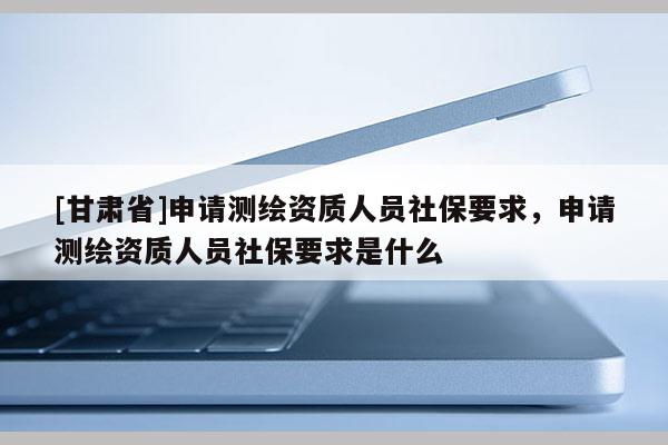 [甘肃省]申请测绘资质人员社保要求，申请测绘资质人员社保要求是什么