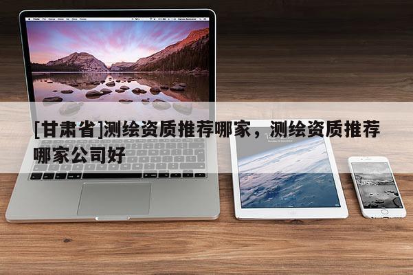 [甘肃省]测绘资质推荐哪家，测绘资质推荐哪家公司好