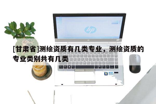 [甘肃省]测绘资质有几类专业，测绘资质的专业类别共有几类