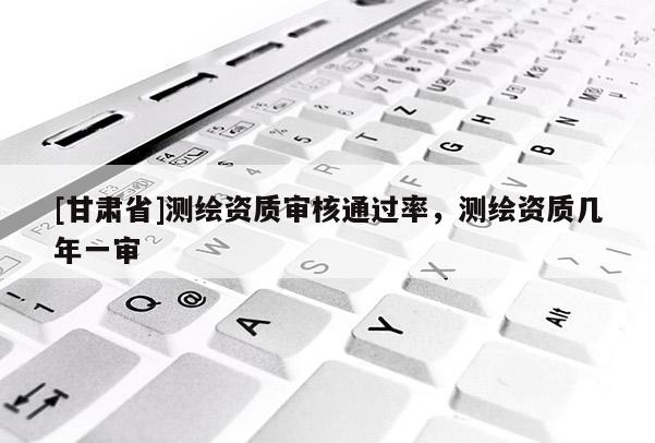 [甘肃省]测绘资质审核通过率，测绘资质几年一审