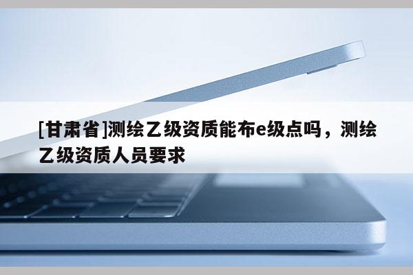 [甘肃省]测绘乙级资质能布e级点吗，测绘乙级资质人员要求