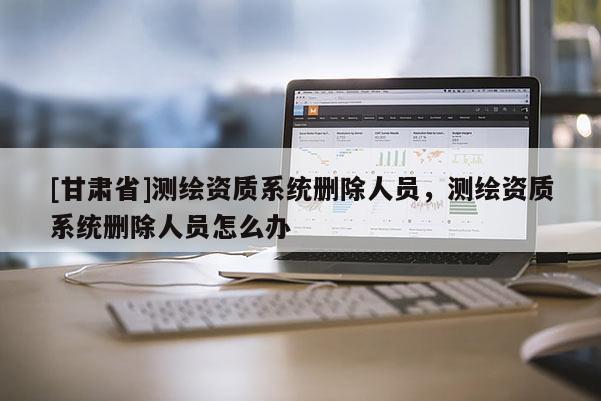 [甘肃省]测绘资质系统删除人员，测绘资质系统删除人员怎么办