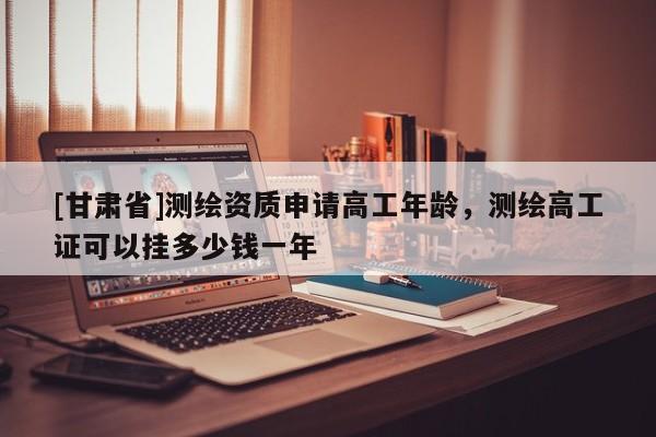 [甘肃省]测绘资质申请高工年龄，测绘高工证可以挂多少钱一年
