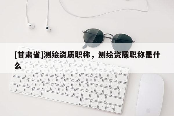 [甘肃省]测绘资质职称，测绘资质职称是什么