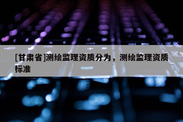 [甘肃省]测绘监理资质分为，测绘监理资质标准