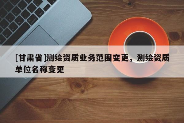 [甘肃省]测绘资质业务范围变更，测绘资质单位名称变更