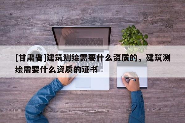 [甘肃省]建筑测绘需要什么资质的，建筑测绘需要什么资质的证书
