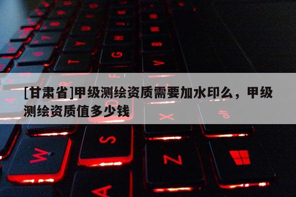 [甘肃省]甲级测绘资质需要加水印么，甲级测绘资质值多少钱