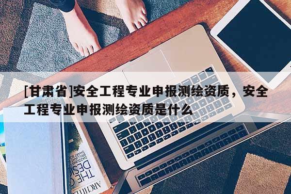[甘肃省]安全工程专业申报测绘资质，安全工程专业申报测绘资质是什么