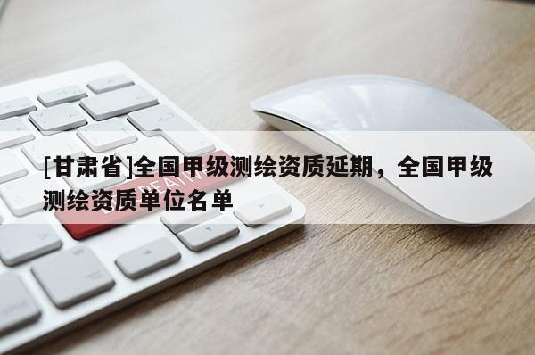 [甘肃省]全国甲级测绘资质延期，全国甲级测绘资质单位名单