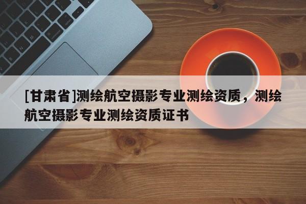 [甘肃省]测绘航空摄影专业测绘资质，测绘航空摄影专业测绘资质证书