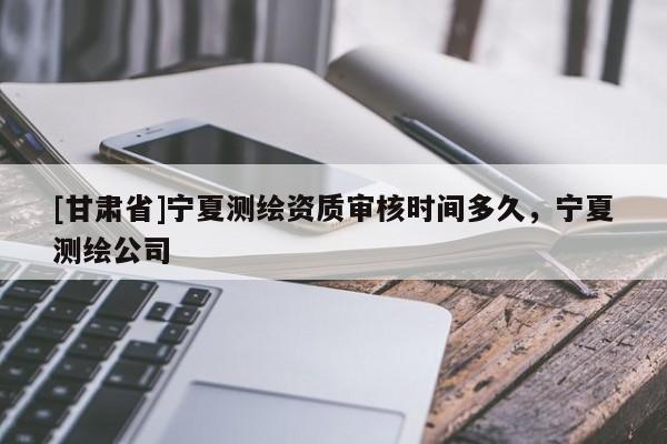[甘肃省]宁夏测绘资质审核时间多久，宁夏测绘公司