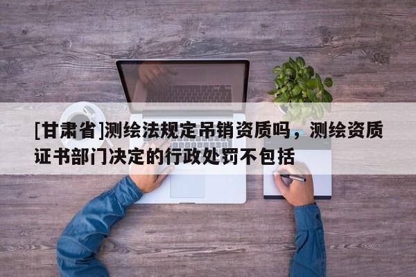 [甘肃省]测绘法规定吊销资质吗，测绘资质证书部门决定的行政处罚不包括
