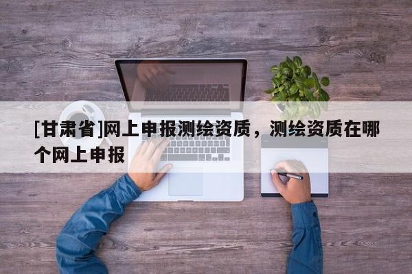 [甘肃省]网上申报测绘资质，测绘资质在哪个网上申报