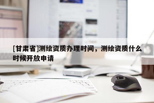 [甘肃省]测绘资质办理时间，测绘资质什么时候开放申请