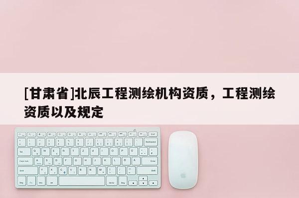 [甘肃省]北辰工程测绘机构资质，工程测绘资质以及规定