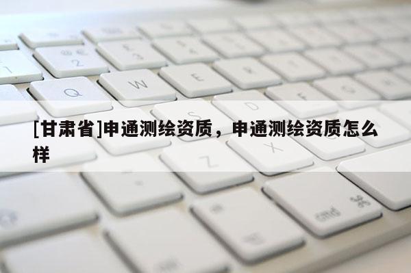 [甘肃省]申通测绘资质，申通测绘资质怎么样
