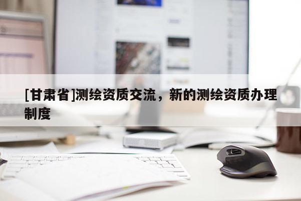 [甘肃省]测绘资质交流，新的测绘资质办理制度