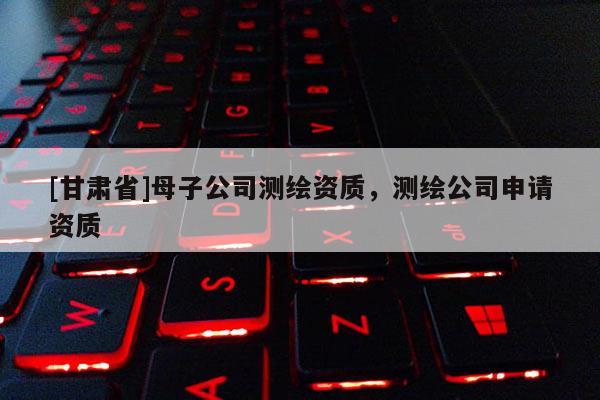 [甘肃省]母子公司测绘资质，测绘公司申请资质