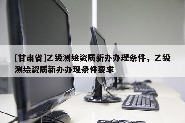 [甘肃省]乙级测绘资质新办办理条件，乙级测绘资质新办办理条件要求