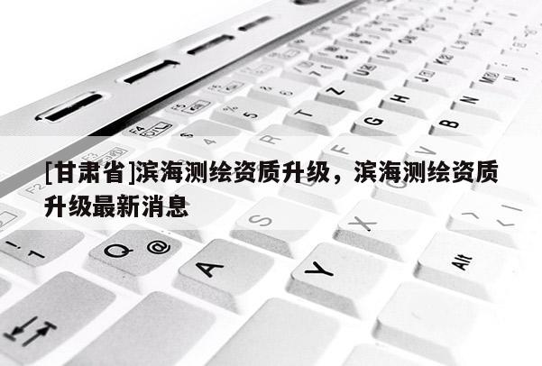 [甘肃省]滨海测绘资质升级，滨海测绘资质升级最新消息