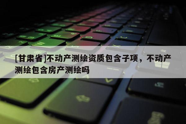 [甘肃省]不动产测绘资质包含子项，不动产测绘包含房产测绘吗