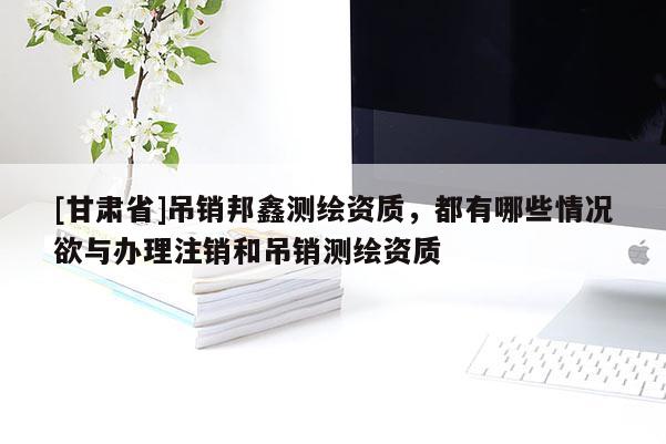 [甘肃省]吊销邦鑫测绘资质，都有哪些情况欲与办理注销和吊销测绘资质