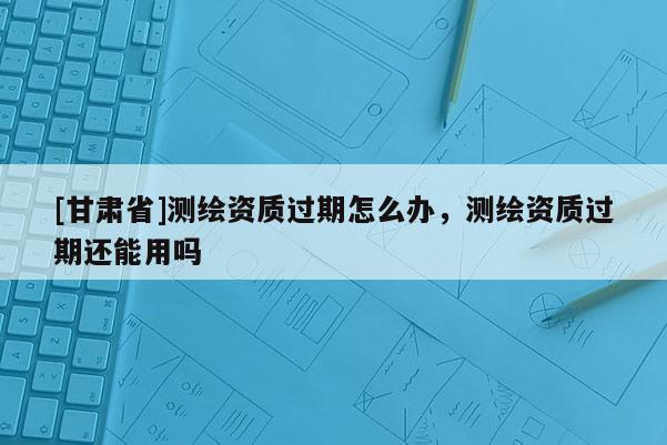 [甘肃省]测绘资质过期怎么办，测绘资质过期还能用吗