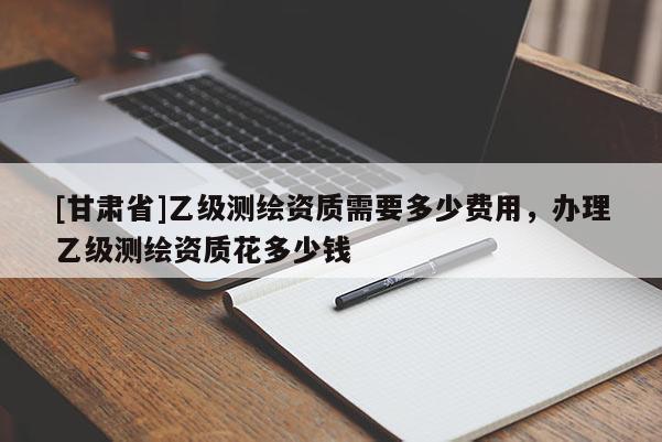 [甘肃省]乙级测绘资质需要多少费用，办理乙级测绘资质花多少钱