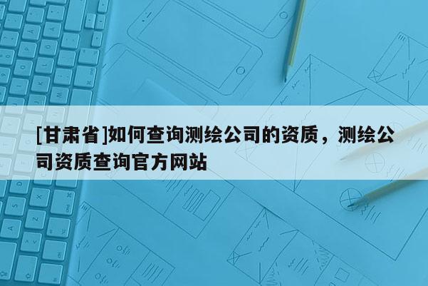 [甘肃省]如何查询测绘公司的资质，测绘公司资质查询官方网站
