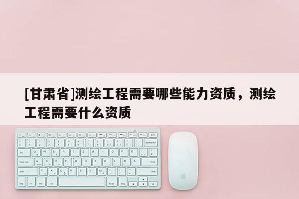 [甘肃省]测绘工程需要哪些能力资质，测绘工程需要什么资质