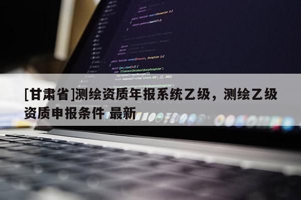 [甘肃省]测绘资质年报系统乙级，测绘乙级资质申报条件 最新