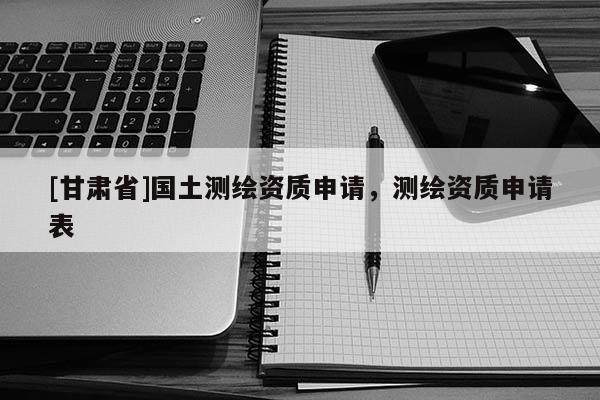 [甘肃省]国土测绘资质申请，测绘资质申请表
