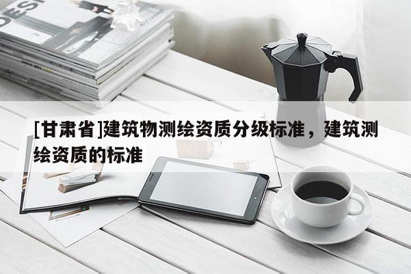 [甘肃省]建筑物测绘资质分级标准，建筑测绘资质的标准