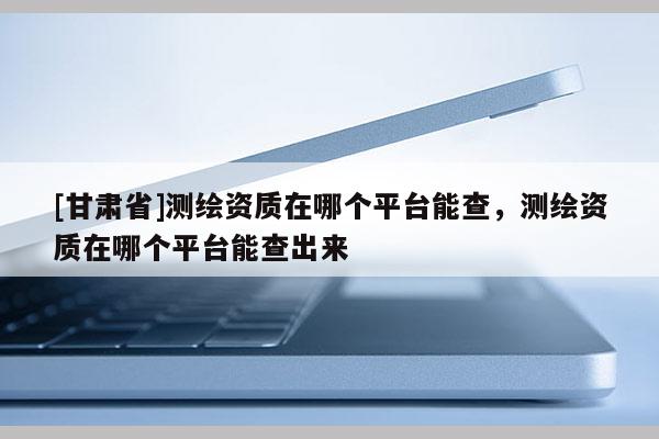 [甘肃省]测绘资质在哪个平台能查，测绘资质在哪个平台能查出来