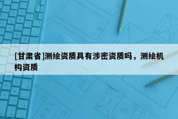 [甘肃省]测绘资质具有涉密资质吗，测绘机构资质