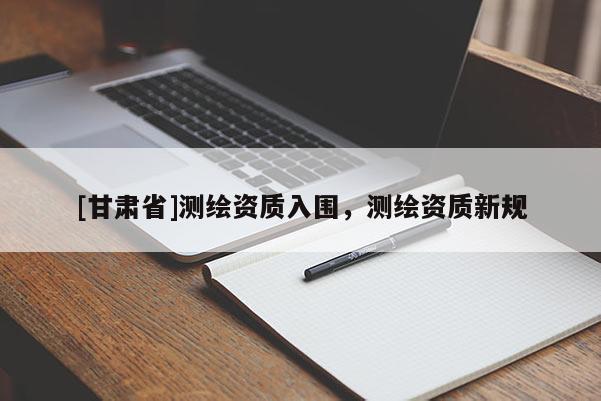 [甘肃省]测绘资质入围，测绘资质新规
