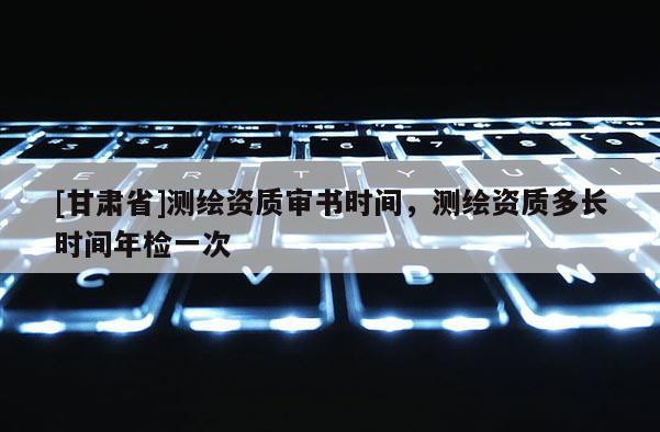 [甘肃省]测绘资质审书时间，测绘资质多长时间年检一次