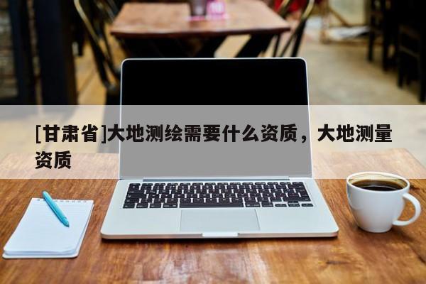 [甘肃省]大地测绘需要什么资质，大地测量资质