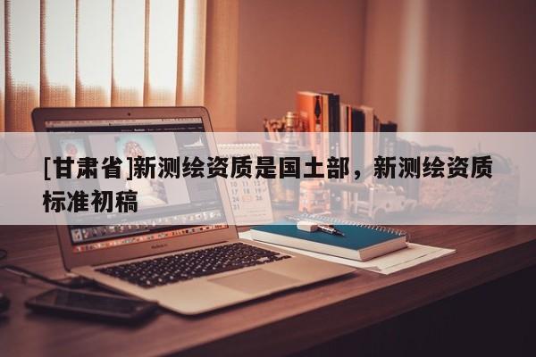 [甘肃省]新测绘资质是国土部，新测绘资质标准初稿