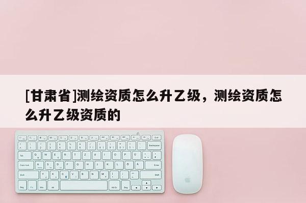[甘肃省]测绘资质怎么升乙级，测绘资质怎么升乙级资质的