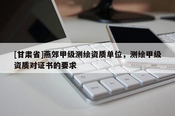 [甘肃省]燕郊甲级测绘资质单位，测绘甲级资质对证书的要求