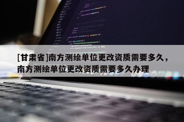 [甘肃省]南方测绘单位更改资质需要多久，南方测绘单位更改资质需要多久办理