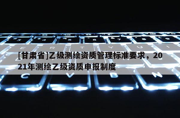 [甘肃省]乙级测绘资质管理标准要求，2021年测绘乙级资质申报制度