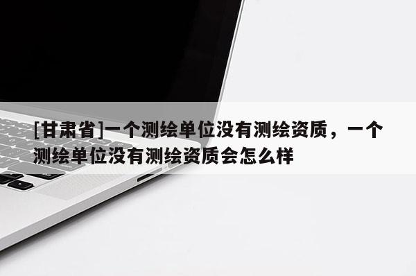 [甘肃省]一个测绘单位没有测绘资质，一个测绘单位没有测绘资质会怎么样
